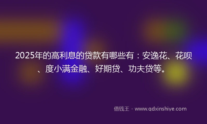 2025年的高利息的贷款有哪些有：安逸花、花呗、度小满金融、好期贷、功夫贷等。