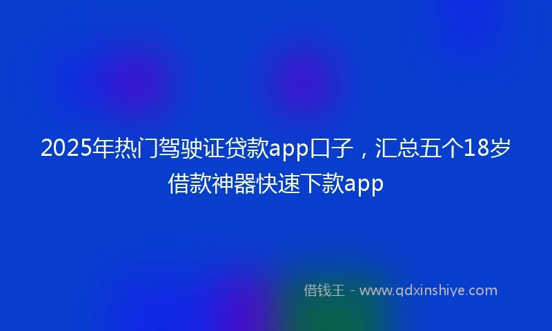 2025年热门驾驶证贷款app口子，汇总五个18岁借款神器快速下款app
