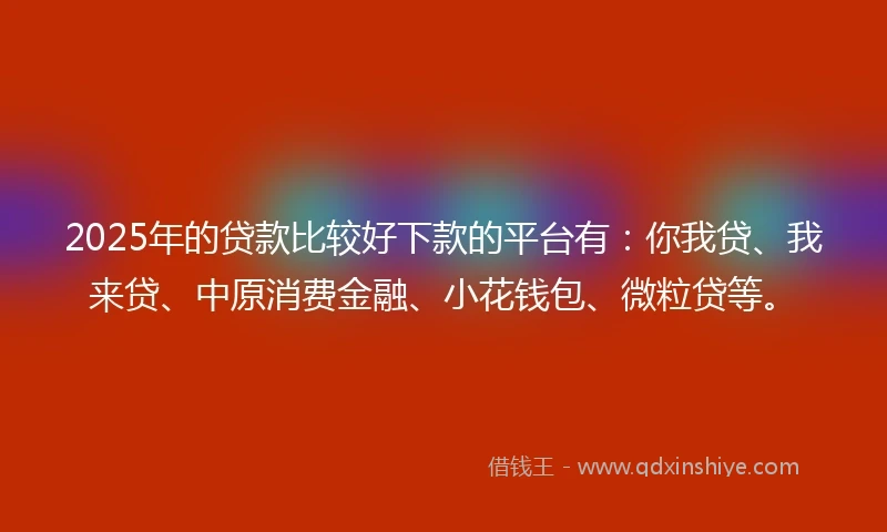 2025年的贷款比较好下款的平台有：你我贷、我来贷、中原消费金融、小花钱包、微粒贷等。