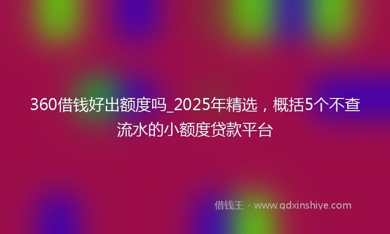 360借钱好出额度吗_2025年精选，概括5个不查流水的小额度贷款平台