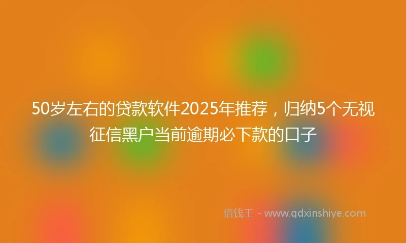 50岁左右的贷款软件2025年推荐，归纳5个无视征信黑户当前逾期必下款的口子