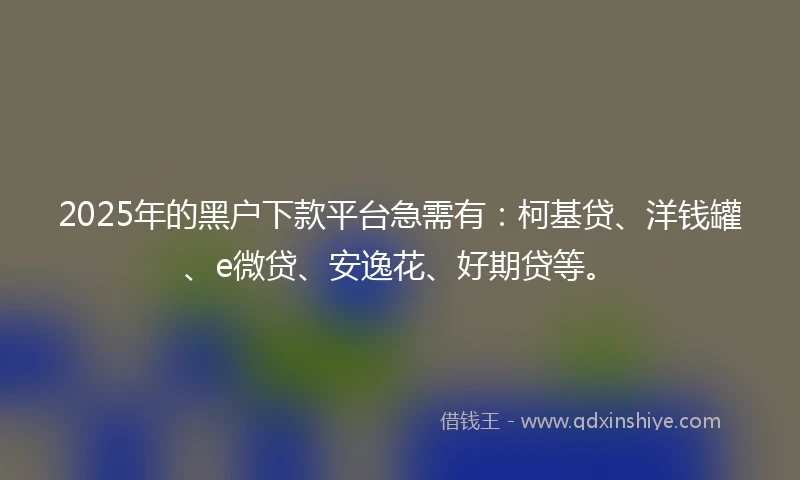 2025年的黑户下款平台急需有：柯基贷、洋钱罐、e微贷、安逸花、好期贷等。