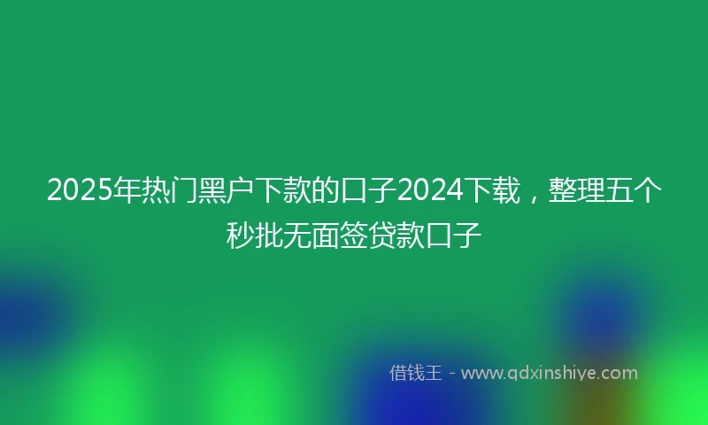 2025年热门黑户下款的口子2024下载，整理五个秒批无面签贷款口子