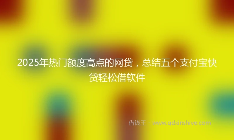 2025年热门额度高点的网贷，总结五个支付宝快贷轻松借软件