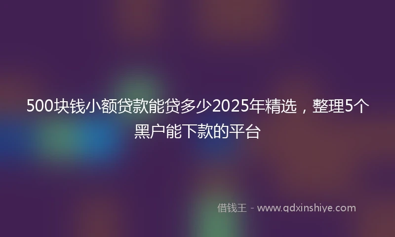 500块钱小额贷款能贷多少2025年精选，整理5个黑户能下款的平台