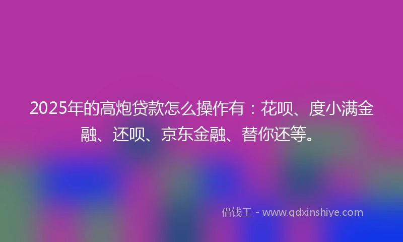 2025年的高炮贷款怎么操作有：花呗、度小满金融、还呗、京东金融、替你还等。
