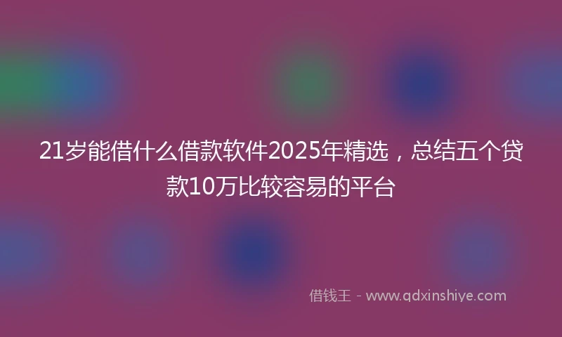 21岁能借什么借款软件2025年精选，总结五个贷款10万比较容易的平台