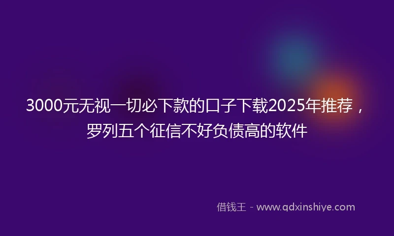3000元无视一切必下款的口子下载2025年推荐，罗列五个征信不好负债高的软件
