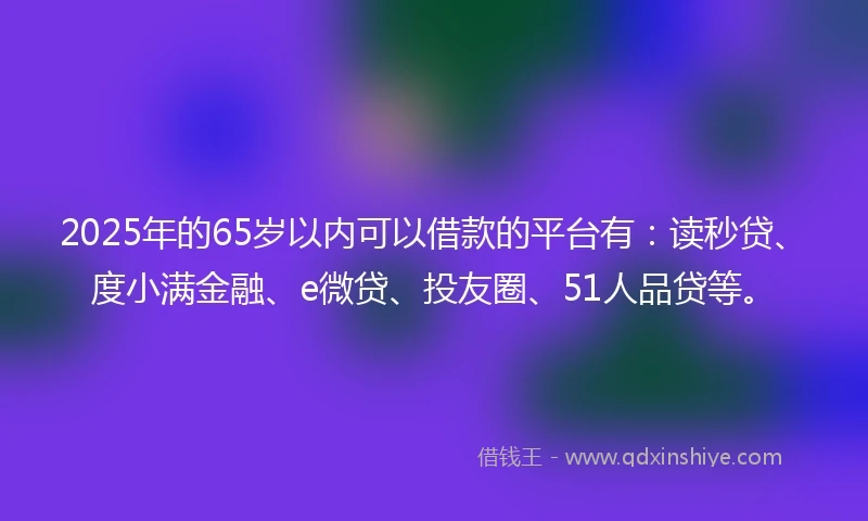 2025年的65岁以内可以借款的平台有：读秒贷、度小满金融、e微贷、投友圈、51人品贷等。