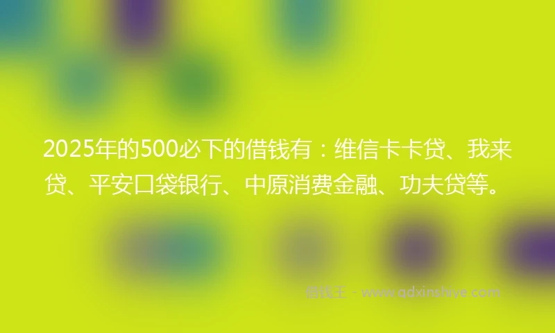 2025年的500必下的借钱有：维信卡卡贷、我来贷、平安口袋银行、中原消费金融、功夫贷等。