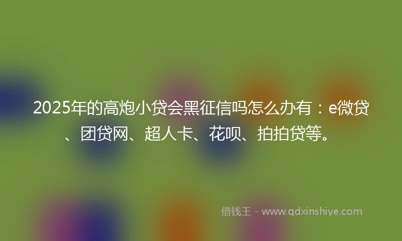 2025年的高炮小贷会黑征信吗怎么办有：e微贷、团贷网、超人卡、花呗、拍拍贷等。