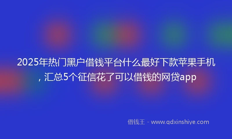 2025年热门黑户借钱平台什么最好下款苹果手机，汇总5个征信花了可以借钱的网贷app