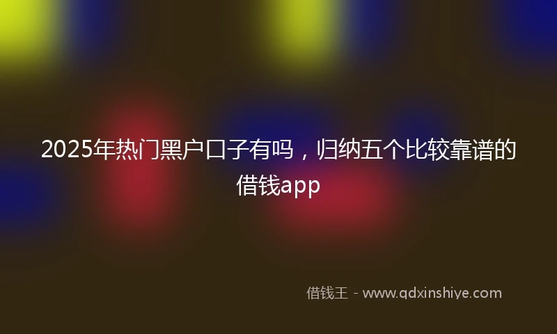 2025年热门黑户口子有吗，归纳五个比较靠谱的借钱app
