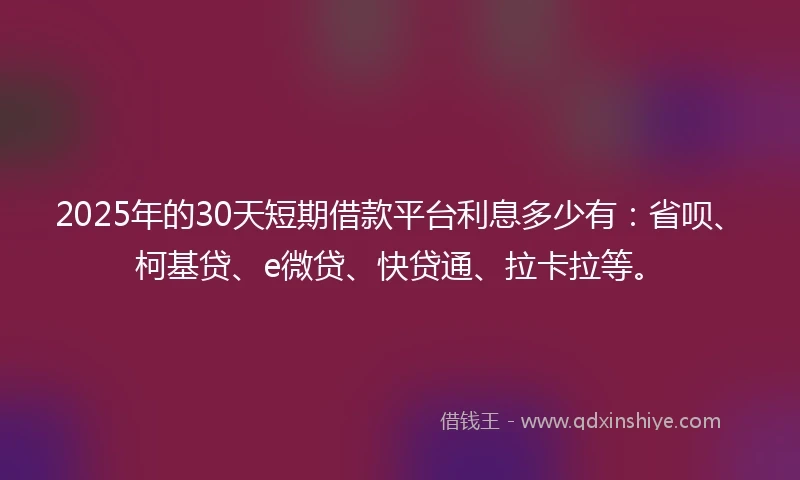 2025年的30天短期借款平台利息多少有：省呗、柯基贷、e微贷、快贷通、拉卡拉等。