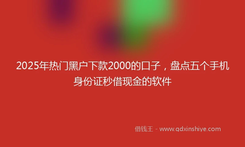 2025年热门黑户下款2000的口子，盘点五个手机身份证秒借现金的软件