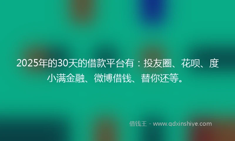 2025年的30天的借款平台有：投友圈、花呗、度小满金融、微博借钱、替你还等。