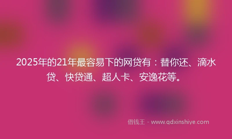 2025年的21年最容易下的网贷有：替你还、滴水贷、快贷通、超人卡、安逸花等。