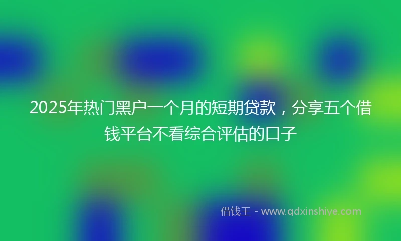 2025年热门黑户一个月的短期贷款，分享五个借钱平台不看综合评估的口子