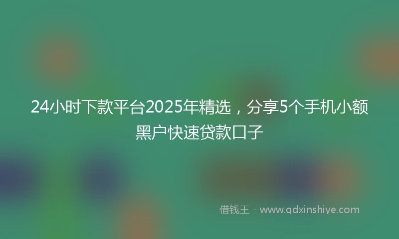 24小时下款平台2025年精选，分享5个手机小额黑户快速贷款口子