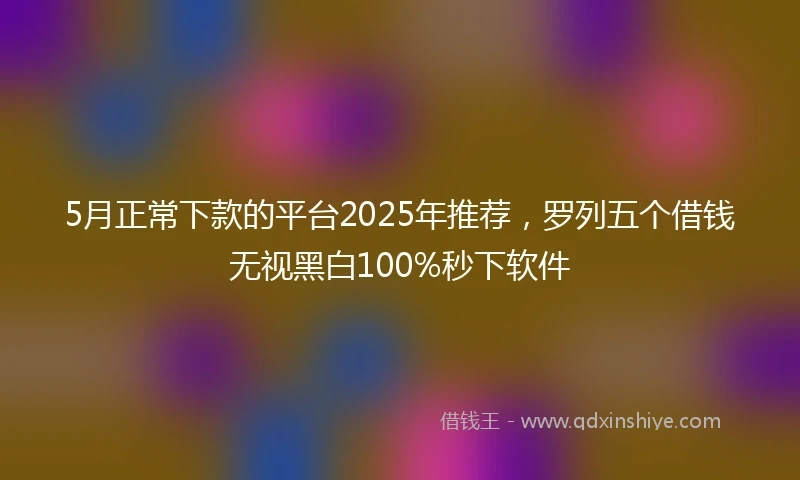 5月正常下款的平台2025年推荐，罗列五个借钱无视黑白100%秒下软件