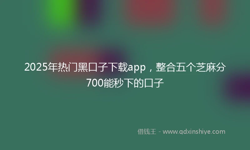 2025年热门黑口子下载app，整合五个芝麻分700能秒下的口子