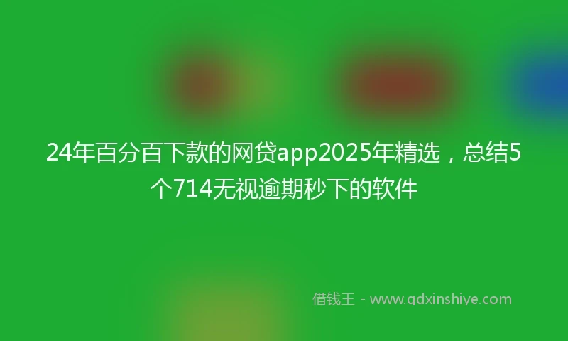 24年百分百下款的网贷app2025年精选，总结5个714无视逾期秒下的软件