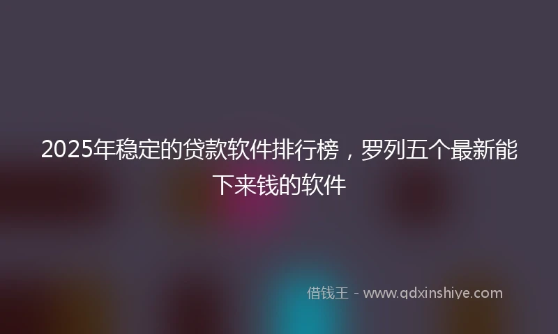 2025年稳定的贷款软件排行榜，罗列五个最新能下来钱的软件