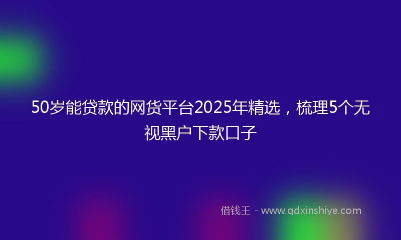 50岁能贷款的网货平台2025年精选，梳理5个无视黑户下款口子