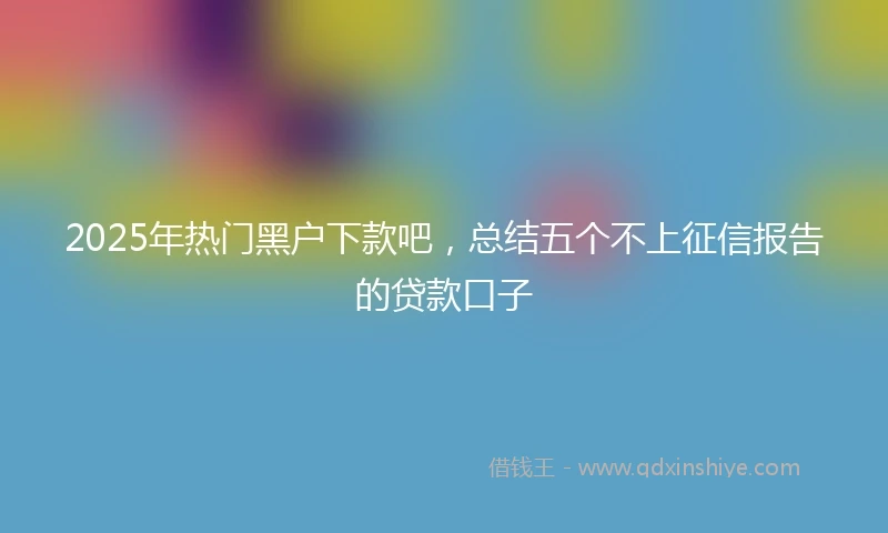 2025年热门黑户下款吧，总结五个不上征信报告的贷款口子