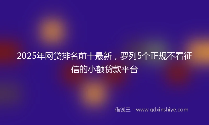 2025年网贷排名前十最新，罗列5个正规不看征信的小额贷款平台