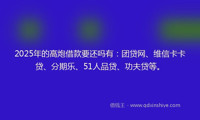 2025年的高炮借款要还吗有：团贷网、维信卡卡贷、分期乐、51人品贷、功夫贷等。