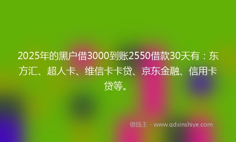 2025年的黑户借3000到账2550借款30天有：东方汇、超人卡、维信卡卡贷、京东金融、信用卡贷等。