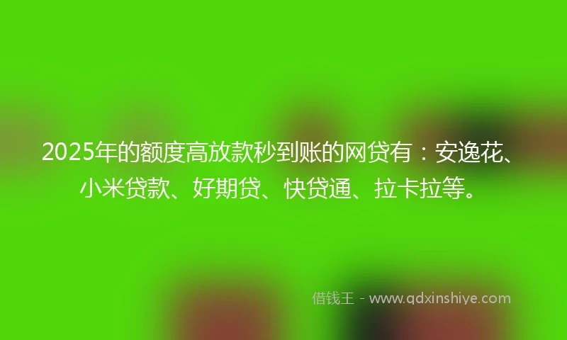 2025年的额度高放款秒到账的网贷有：安逸花、小米贷款、好期贷、快贷通、拉卡拉等。