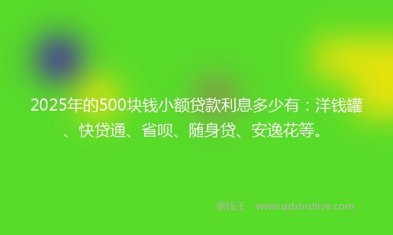2025年的500块钱小额贷款利息多少有：洋钱罐、快贷通、省呗、随身贷、安逸花等。