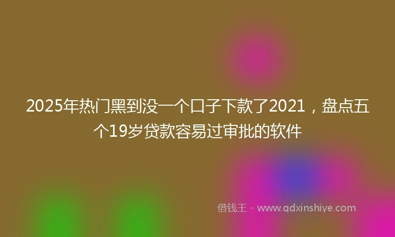 2025年热门黑到没一个口子下款了2021，盘点五个19岁贷款容易过审批的软件
