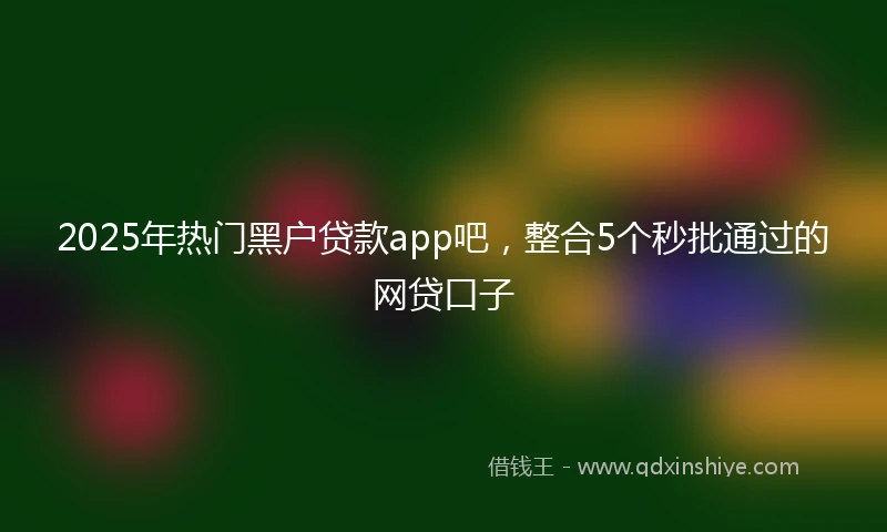 2025年热门黑户贷款app吧，整合5个秒批通过的网贷口子