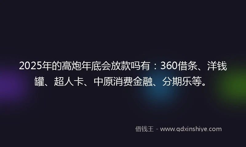 2025年的高炮年底会放款吗有：360借条、洋钱罐、超人卡、中原消费金融、分期乐等。