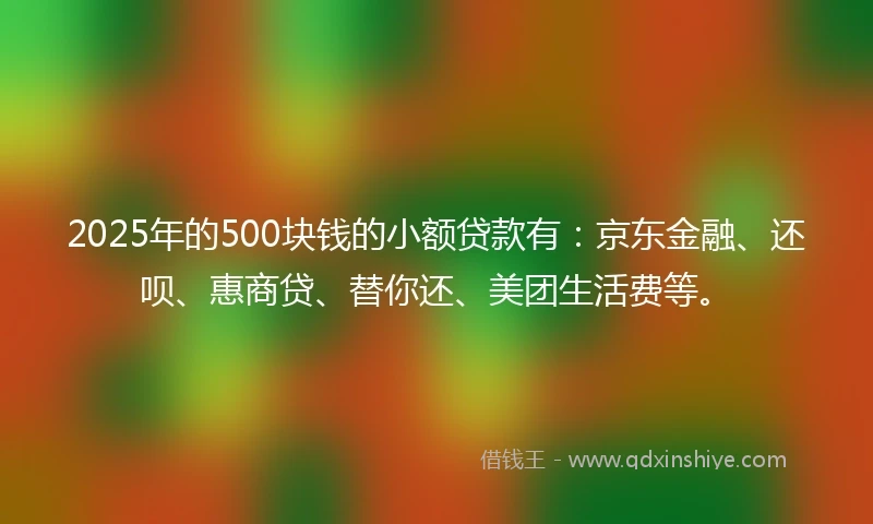 2025年的500块钱的小额贷款有：京东金融、还呗、惠商贷、替你还、美团生活费等。