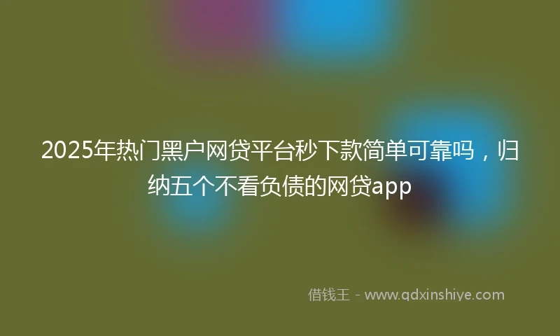 2025年热门黑户网贷平台秒下款简单可靠吗，归纳五个不看负债的网贷app