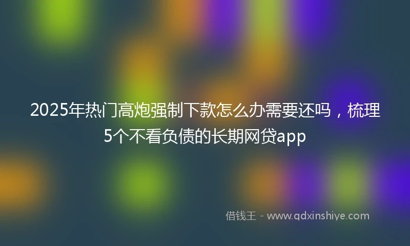 2025年热门高炮强制下款怎么办需要还吗，梳理5个不看负债的长期网贷app