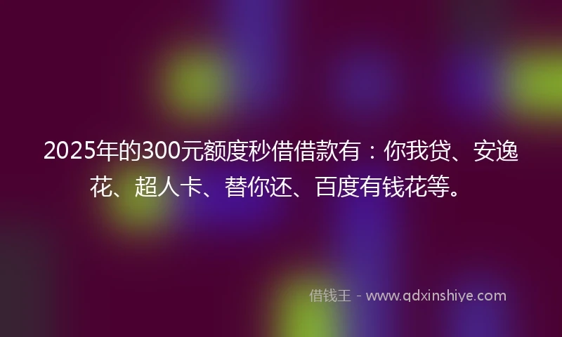 2025年的300元额度秒借借款有：你我贷、安逸花、超人卡、替你还、百度有钱花等。