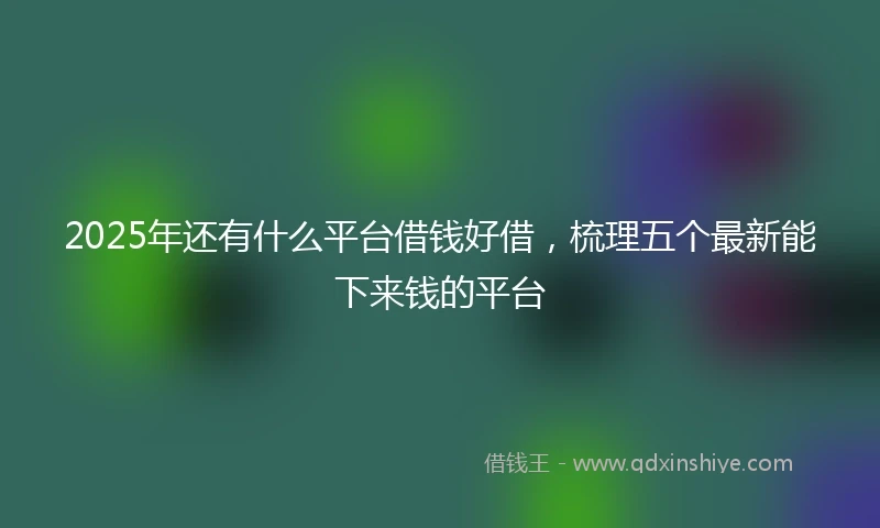 2025年还有什么平台借钱好借，梳理五个最新能下来钱的平台