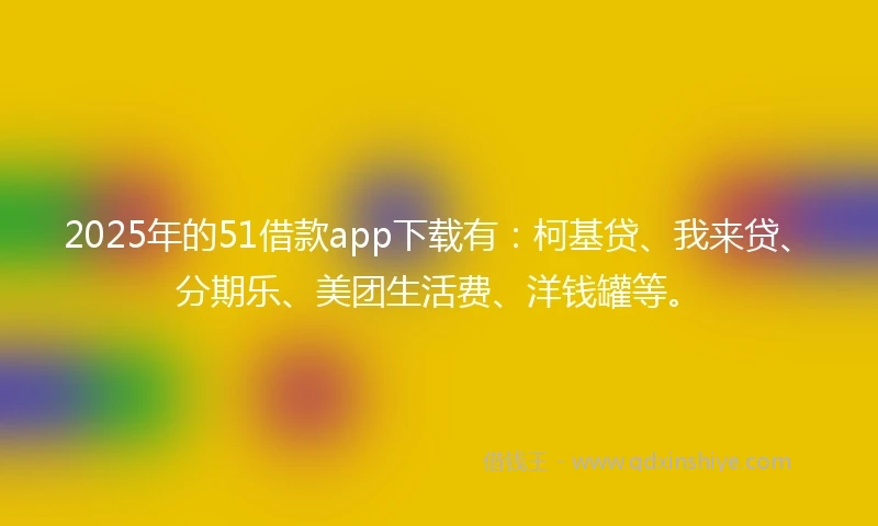 2025年的51借款app下载有：柯基贷、我来贷、分期乐、美团生活费、洋钱罐等。