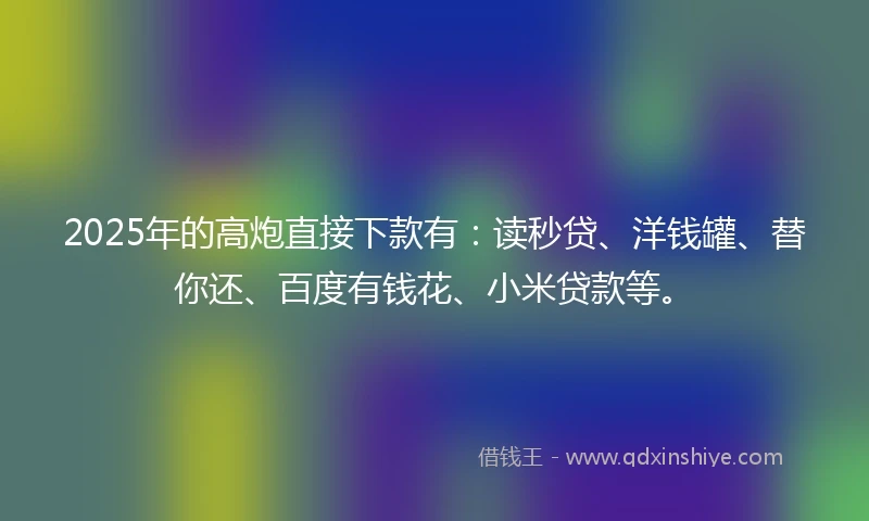 2025年的高炮直接下款有：读秒贷、洋钱罐、替你还、百度有钱花、小米贷款等。