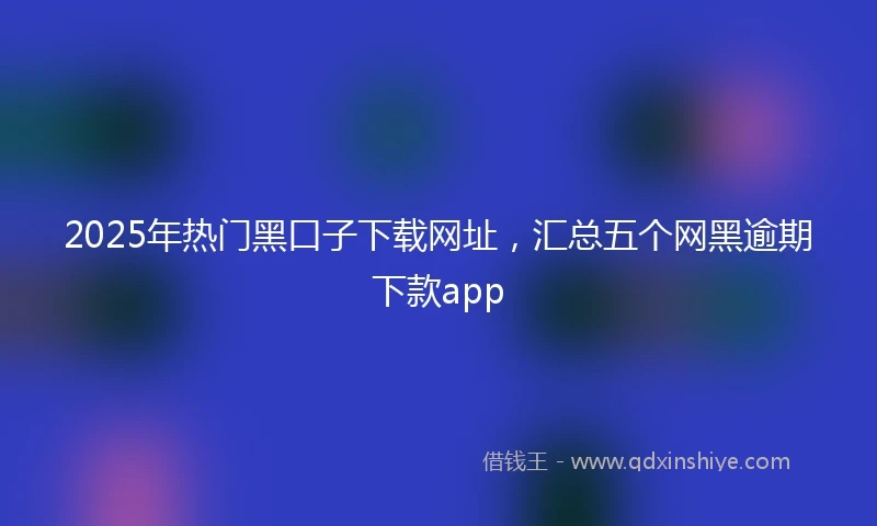 2025年热门黑口子下载网址，汇总五个网黑逾期下款app