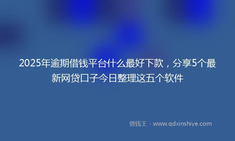 2025年逾期借钱平台什么最好下款，分享5个最新网贷口子今日整理这五个软件