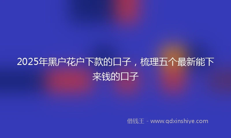 2025年黑户花户下款的口子，梳理五个最新能下来钱的口子