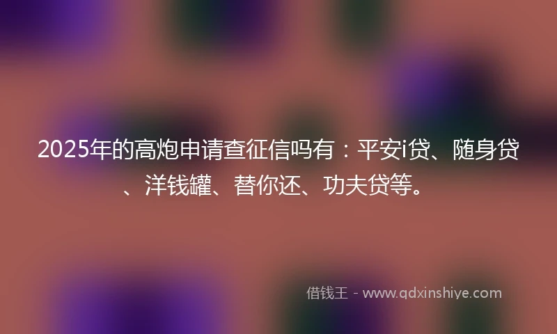 2025年的高炮申请查征信吗有：平安i贷、随身贷、洋钱罐、替你还、功夫贷等。
