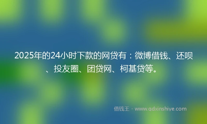 2025年的24小时下款的网贷有：微博借钱、还呗、投友圈、团贷网、柯基贷等。