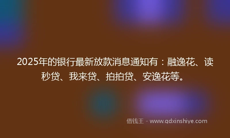 2025年的银行最新放款消息通知有：融逸花、读秒贷、我来贷、拍拍贷、安逸花等。